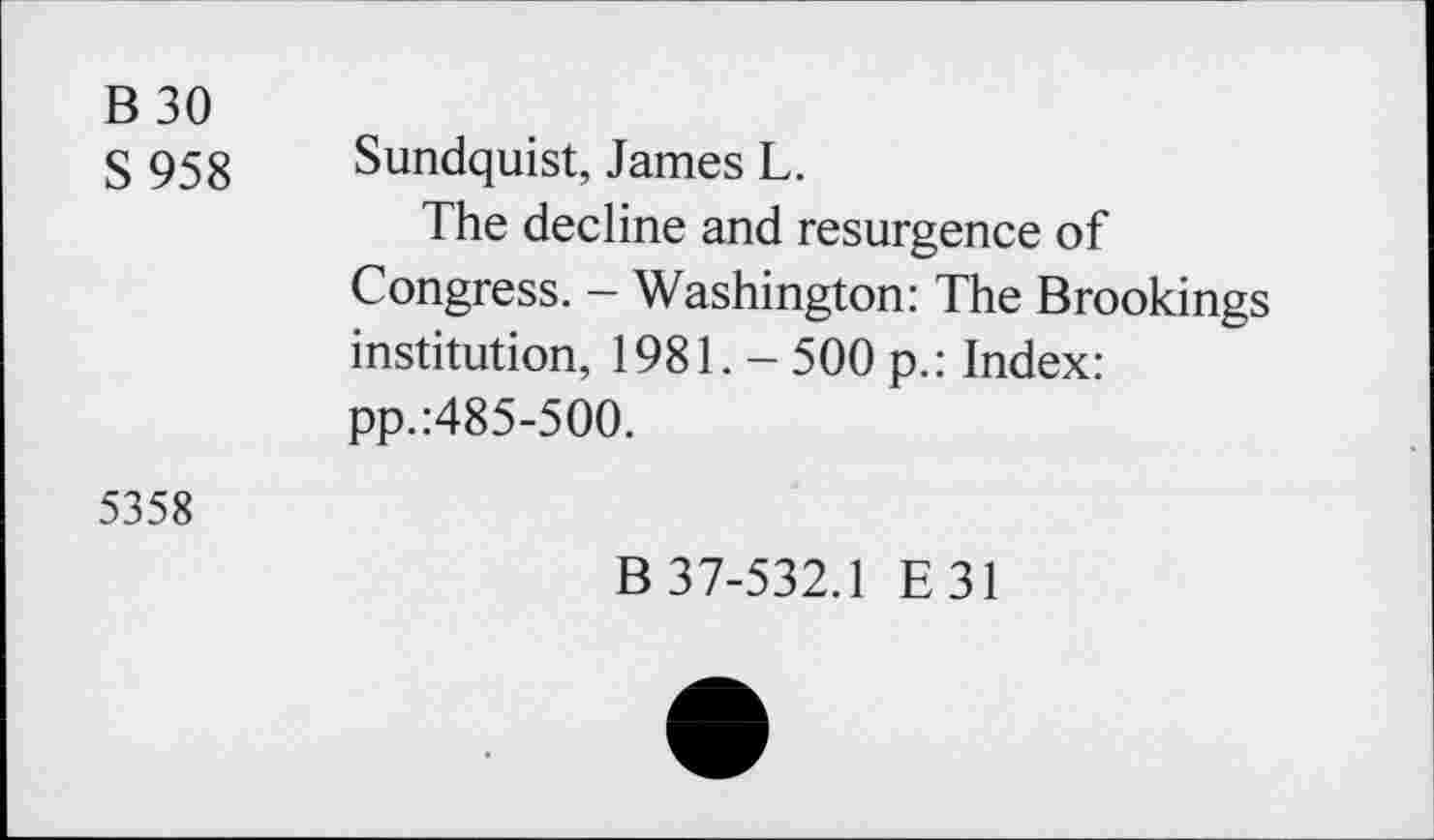 ﻿B 30
S 958 Sundquist, James L.
The decline and resurgence of Congress. - Washington: The Brookings institution, 1981. - 500 p.: Index: pp.:485-500.
5358
B 37-532.1 E31